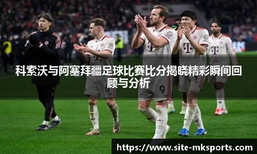 科索沃与阿塞拜疆足球比赛比分揭晓精彩瞬间回顾与分析
